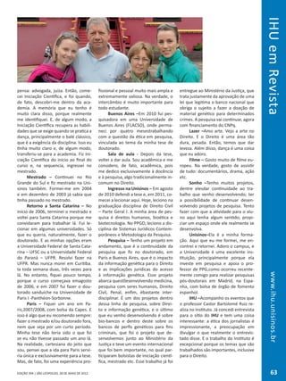 EDIÇÃO 394 | SÃO LEOPOLDO, 28 DE MAIO DE 2012
www.ihu.unisinos.br
pensa: advogada, juíza. Então, come-
cei Iniciação Científica, e foi quando,
de fato, descobri-me dentro da aca-
demia. A memória que eu tenho é
muito clara disso, porque realmente
me identifiquei. E, de algum modo, a
Iniciação Científica recupera as habili-
dades que se exige quando se pratica a
dança, principalmente o balé clássico,
que é a exigência da disciplina. Isso eu
tinha muito claro e, de algum modo,
transferiu-se para a academia. Fiz Ini-
ciação Científica do início ao final do
curso e, na sequencia, ingressei no
mestrado.
Mestrado – Continuei no Rio
Grande do Sul e fiz mestrado na Uni-
sinos também. Formei-me em 2004
e em dezembro de 2003 já sabia que
tinha passado no mestrado.
Retorno a Santa Catarina – No
início de 2006, terminei o mestrado e
voltei para Santa Catarina porque me
convidaram para trabalhar lá. Fui le-
cionar em algumas universidades. Só
que eu queria, naturalmente, fazer o
doutorado. E as minhas opções eram
a Universidade Federal de Santa Cata-
rina – UFSC ou a Universidade Federal
do Paraná – UFPR. Resolvi fazer na
UFPR. Mas nunca morei em Curitiba.
Ia toda semana duas, três vezes para
lá. No entanto, fiquei pouco tempo,
porque o curso começava emagosto
de 2006, e em 2007 fui fazer o dou-
torado sanduíche na Universidade de
Paris I -Panthéon-Sorbonne.
Paris – Fiquei um ano em Pa-
ris,2007/2008, com bolsa da Capes. E
isso é algo que eu recomendo sempre:
fazer o mestrado e/ou doutorado fora,
nem que seja por um curto período.
Minha tese não teria sido o que foi
se eu não tivesse passado um ano lá.
Na realidade, cartesiana do jeito que
sou, pensei que a ida para Paris servi-
ria única e exclusivamente para a tese.
Mas, de fato, foi uma experiência pro-
fissional e pessoal muito mais ampla e
extremamente valiosa. Na verdade, o
intercâmbio é muito importante para
todo estudante.
Buenos Aires –Em 2010 fui pes-
quisadora em uma Universidade de
Buenos Aires (FLACSO), onde perma-
neci por quatro mesestrabalhando
com a questão da ética em pesquisa,
vinculada ao tema da minha tese de
doutorado.
Sala de aula - Depois da tese,
voltei a dar aula. Sou acadêmica e me
considero, de fato, acadêmica, pois
me dedico exclusivamente à docência
e à pesquisa, algo tradicionalmente in-
comum no Direito.
Ingresso na Unisinos – Em agosto
de 2010 defendi a tese e, em 2011, co-
mecei a lecionar aqui. Hoje, leciono na
graduaçãoa disciplina de Direito Civil
– Parte Geral I. A minha área de pes-
quisa é direitos humanos, bioética e
biotecnologia. No PPGD, leciono a dis-
ciplina de Sistemas Jurídicos Contem-
porâneos e Metodologia da Pesquisa.
Pesquisa – Tenho um projeto em
andamento, que é a continuidade da
pesquisa que fiz no doutorado, em
Paris e Buenos Aires, que é o impacto
da informação genética para o Direito
e as implicações jurídicas do acesso
à informação genética. Esse projeto
abarca questõesenvolvendo medicina,
pesquisa com seres humanos, Direito
Civil, Penal, enfim, ébastante inter-
disciplinar. É um dos projetos dentro
dessa linha de pesquisa, sobre Direi-
to e informação genética, e o último
que eu venho desenvolvendo é sobre
bio-bancos e dentro deste sobre os
bancos de perfis genéticos para fins
criminais, que foi o projeto que de-
senvolvemos junto ao Ministério da
Justiça e teve um evento internacional
que foi bem importante, no qual par-
ticiparam bolsistas de iniciação cientí-
fica, mestrado etc. Esse trabalho já foi
entregue ao Ministério da Justiça, que
trata justamente da aprovação de uma
lei que legitima o banco nacional que
obriga o sujeito a fazer a doação de
material genético para determinados
crimes. A pesquisa vai continuar, agora
com financiamento do CNPq.
Lazer –Amo arte. Vejo a arte no
Direito. E o Direito é uma área tão
dura, pesada. Então, temos que dar
leveza. Além disso, dança é uma coisa
que eu adoro.
Filme – Gosto muito de filme eu-
ropeu. Na verdade, gosto de assistir
de tudo: documentários, drama, ação
etc.
Sonho –Tenho muitos projetos,
dentre elesdar continuidade ao tra-
balho que venho desenvolvendo; ter
a possibilidade de continuar desen-
volvendo projetos de pesquisa. Tento
fazer com que a atividade para o alu-
no aqui tenha algum sentido; propi-
ciar um espaço onde ele realmente se
desenvolva.
Unisinos–Ela é a minha forma-
ção. Aqui que eu me formei, me en-
contrei e retornei. Adoro o campus, e
a Universidade é uma excelente ins-
tituição, principalmente porque ela
investe em pesquisa e apoia o pro-
fessor de PPG,como ocorreu recente-
mente comigo para realizar pesquisas
pós-doutorais em Madrid, na Espa-
nha, com bolsa de órgão de fomento
espanhol.
IHU –Acompanho os eventos que
o professor Castor Bartolomé Ruiz re-
aliza no Instituto. Já concedi entrevista
para o sítio do IHU e tem uma coisa
interessante: a ética dos jornalistas é
impressionante, a preocupação em
divulgar o que realmente o entrevis-
tado disse. E o trabalho do Instituto é
excepcional porque os temas que são
trabalhados são importantes, inclusive
para o Direito.
www.ihu.unisinos.br
63
IHUemRevista
 