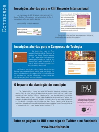 IHUemRevista
Inscrições abertas para o XIII Simpósio Internacional
O impacto da plantação de eucalipto
Inscrições abertas para o Congresso de Teologia
As inscrições do XIII Simpósio Internacional IHU.
Igreja, Cultura e Sociedade, que acontecerá de 2 a 5
de outubro próximos, estão abertas.
Acompanhe o passo a passo:
Para mais informações, acesse www.unisinos.br/
eventos/ihu-semantica-do-misterio/
Os Cadernos IHU ideias, em sua 167ª edição, lançada este mês, apre-
senta “O impacto da plantação extensiva de eucalipto nas culturas tradicionais:
estudo de caso de São Luís do Paraitinga-SP”, de Marcelo Henrique Santos
Toledo. Neste texto, o autor, que é coordenador do Movimento em Defesa dos
Pequenos Agricultores (MDPA), analisa a presença cada vez mais atuante da
monocultura do eucalipto no município de São Luís do Paraitinga-SP. A versão
completa desta edição estará disponível no sítio www.ihu.unisinos.br a partir de
15 de junho de 2012 para download em formato PDF.
As inscrições para o Con-
gresso Continental de Teologia já
podem ser feitas. Basta acessar
o site www.unisinos.br/eventos/
congresso-de-teologia e clicar em
“Inscrições”. Após preencher a fi-
cha, é só aguardar o contato com
a confirmação por e-mail.
Ao fazer a inscrição, é importante atentar para o
fato de que, para as atividades da tarde, os alunos de-
verão escolher uma oficina para fazer durante três dias
ou escolher três painéis diferentes (um em cada dia)
para alcançar o êxito em sua inscrição.
Contracapa
Entre na página do IHU e nos siga no Twitter e no Facebook
www.ihu.unisinos.br
 