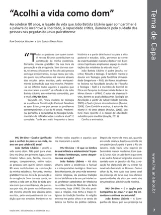 EDIÇÃO 394 | SÃO LEOPOLDO, 28 DE MAIO DE 2012
TemadeCapawww.ihu.unisinos.br
7
“Acolhi a vida como dom”
Ao celebrar 80 anos, o legado de vida que João Batista Libânio quer compartilhar é
a palavra de incentivo à liberdade, à capacidade crítica, iluminada pelo cuidado das
pessoas nas pegadas do Jesus palestinense
Por Graziela Wolfart e Luis Carlos Dalla Rosa
“T
odas as pessoas com quem convi-
vi nesses 80 anos contribuíram na
construção da minha existência.
Portanto, imensa gratidão! Ela nos livra da
presunção e da arrogância. Sem dar-nos con-
ta, tecemos a vida com os fios de cada pessoa
com que encontramos, da que rezou por nós,
de quem nos influenciou até mesmo através
dos séculos pelos escritos, pelo enriqueci-
mento da tradição que nos envolve. Perdem-
-se no infinito todos aqueles e aquelas que
me marcaram o existir”. A reflexão é de João
Batista Libânio em entrevista concedida, por
e-mail à IHU On-Line.
Segundo ele, “meu modelo de teologia
se espelha na Constituição Pastoral Gaudium
et spes. Esforço-me por pensar os problemas
contemporâneos à luz da fé cristã. Predomi-
na, portanto, a perspectiva de teologia funda-
mental e de reflexão sobre a cultura atual”. E
completa: “cada vez mais frequento o Jesus
histórico e a partir dele busco luz para a vida
pastoral e estudos. Aliás, pertence ao cerne
da espiritualidade inaciana dedicar nos Exer-
cícios Espirituais amplíssimo espaço às medi-
tações dos mistérios da vida de Jesus”.
João Batista Libânio é padre jesuíta, es-
critor, filósofo e teólogo. É também mestre e
doutor em Teologia, pela Pontifícia Universi-
dade Gregoriana – PUG, de Roma. Atualmen-
te leciona na Faculdade Jesuíta de Filosofia
e Teologia – FAJE e é membro do Comitê de
Ética em Pesquisa da Universidade Federal de
Minas Gerais – UFMG. É autor de diversos li-
vros, dentre os quais destacamos Teologia da
Revelação a partir da Modernidade (Loyola,
2005) e Qual o futuro do cristianismo (Paulus,
2008). Com Comblin e outros, é autor de Va-
ticano II: 40 anos depois (Paulus, 2005). Seu
livro mais recente é A escola da liberdade:
subsídios para meditar (Loyola, 2011).
Confira a entrevista.
IHU On-Line – Qual o significado
que o senhor dá para a sua vida, no
ano em que celebra 80 anos?
João Batista Libânio – Acolhi a
vida como dom. Não pedi para viver.
Deu-ma Deus em primeiro lugar, como
Criador. Meus pais, família, mestres,
amigos, companheiros, enfim todas
as pessoas com quem convivi nesses
80 anos contribuíram na construção
da minha existência. Portanto, imensa
gratidão! Ela nos livra da presunção e
da arrogância. Sem dar-nos conta, te-
cemos a vida com os fios de cada pes-
soa com que encontramos, da que re-
zou por nós, de quem nos influenciou
até mesmo através dos séculos pelos
escritos, pelo enriquecimento da tra-
dição que nos envolve. Perdem-se no
infinito todos aqueles e aquelas que
me marcaram o existir.
IHU On-Line – O que se lembra
de sua infância e adolescência? A par-
tir destas lembranças, como desper-
tou sua vocação?
João Batista Libânio – Há dois
olhares sobre a existência: o factual
e o interpretativo teológico. Nasci em
Belo Horizonte, de uma mãe extrema-
mente religiosa, da piedosa tradição
do sul de Minas e de um pai intelectu-
al, professor catedrático de Medicina
na então Escola de Medicina de Belo
Horizonte, hoje UFMG. Ele não prati-
cava a religião, mas tinha o traço re-
ligioso da tradição familiar. A religião
entrava-me pelos olhos e se vestia de
beleza na forma da prática católica.
Depois da morte de meu pai, quando
era ainda criança, bastou o convite de
um padre jesuíta para ir para o Rio de
Janeiro, onde havia uma espécie de
Seminário menor moderno. Com qua-
se 12 anos não se sabe bem o que vem
a ser padre. Mas ao longo dos anos em
contato com os jesuítas do Rio, a vo-
cação foi clareando até eu entrar no
noviciado beirando os 16 anos. Com o
olhar da fé, leio tudo isso como sinal
da presença de Deus que nos oferece
oportunidades de vida por meio das
circunstâncias aleatórias da história.
IHU On-Line – E a opção pela
Companhia de Jesus? O que lhe en-
cantou e continua encantando?
João Batista Libânio – A Com-
panhia de Jesus, por sua presença na
 