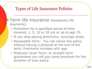 Types of Life Insurance Policies Term life insurance  (temporary life insurance). Protection for a specified period of time covered, 1, 5, 10 or 20 yrs or up to age 70. If you stop paying premiums, coverage stops. Renewable Term:  You can renew the policy without having a physical at the end of the term. Premiums increase with age. Multiyear Level Term: or straight term guarantees you will pay same premium for the duration of your policy. 12-8 