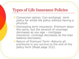 Types of Life Insurance Policies Conversion option: Can exchange  term policy for whole life policy without having a physical. Decreasing term insurance: Premium stays the same, but the amount of coverage decreases as you age – mortgage insurance- coverage decreases as the loan balance decreases. Return of Premium Term- Returns all premiums is you survive to the end of the policy term (Read page 312). 