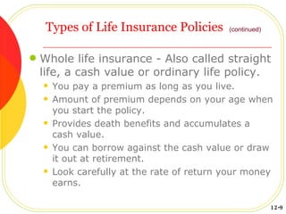 Types of Life Insurance Policies Whole life insurance - Also called straight life, a cash value or ordinary life policy. You pay a premium as long as you live. Amount of premium depends on your age when you start the policy. Provides death benefits and accumulates a cash value. You can borrow against the cash value or draw it out at retirement. Look carefully at the rate of return your money earns. (continued) 12-9 