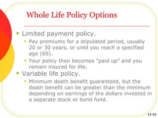 Whole Life Policy Options Limited payment policy. Pay premiums for a stipulated period, usually 20 or 30 years, or until you reach a specified age (65). Your policy then becomes “paid up” and you remain insured for life. Variable life policy. Minimum death benefit guaranteed, but the death benefit can be greater than the minimum depending on earnings of the dollars invested in a separate stock or bond fund. 12-10 