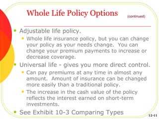 Whole Life Policy Options Adjustable life policy. Whole life insurance policy, but you can change your policy as your needs change.  You can change your premium payments to increase or decrease coverage. Universal life - gives you more direct control. Can pay premiums at any time in almost any amount.  Amount of insurance can be changed more easily than a traditional policy. The increase in the cash value of the policy reflects the interest earned on short-term investments. See Exhibit 10-3 Comparing Types (continued) 12-11 