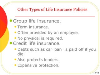 Other Types of Life Insurance Policies  Group life insurance. Term insurance.  Often provided by an employer. No physical is required. Credit life insurance. Debts such as car loan  is paid off if you die. Also protects lenders. Expensive protection. 12-12 