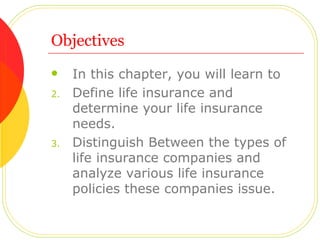 Objectives In this chapter, you will learn to Define life insurance and determine your life insurance needs. Distinguish Between the types of life insurance companies and analyze various life insurance policies these companies issue. 