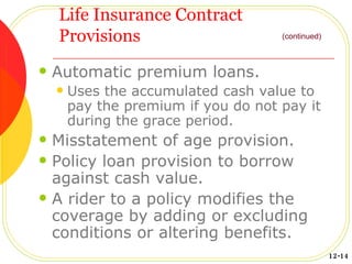 Life Insurance Contract Provisions Automatic premium loans. Uses the accumulated cash value to pay the premium if you do not pay it during the grace period. Misstatement of age provision. Policy loan provision to borrow against cash value. A rider to a policy modifies the coverage by adding or excluding conditions or altering benefits. (continued) 12-14 