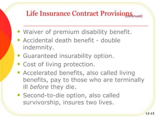 Life Insurance Contract Provisions Waiver of premium disability benefit. Accidental death benefit - double indemnity. Guaranteed insurability option. Cost of living protection. Accelerated benefits, also called living benefits, pay to those who are terminally ill  before  they die. Second-to-die option, also called survivorship, insures two lives. (continued) 12-15 
