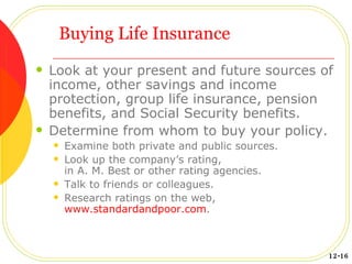 Buying Life Insurance Look at your present and future sources of income, other savings and income protection, group life insurance, pension benefits, and Social Security benefits. Determine from whom to buy your policy. Examine both private and public sources. Look up the company’s rating, in A. M. Best or other rating agencies. Talk to friends or colleagues. Research ratings on the web, www.standardandpoor.com .  12-16 
