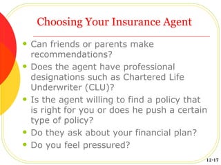 Choosing Your Insurance Agent Can friends or parents make recommendations? Does the agent have professional designations such as Chartered Life Underwriter (CLU)? Is the agent willing to find a policy that is right for you or does he push a certain type of policy? Do they ask about your financial plan? Do you feel pressured? 12-17 