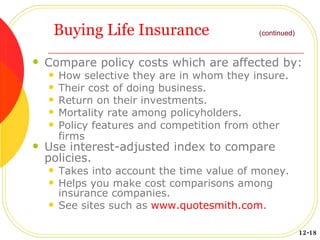 Buying Life Insurance Compare policy costs which are affected by: How selective they are in whom they insure. Their cost of doing business. Return on their investments. Mortality rate among policyholders. Policy features and competition from other firms   Use interest-adjusted index to compare policies. Takes into account the time value of money. Helps you make cost comparisons among insurance companies. See sites such as  www.quotesmith.com . 12-18 (continued) 