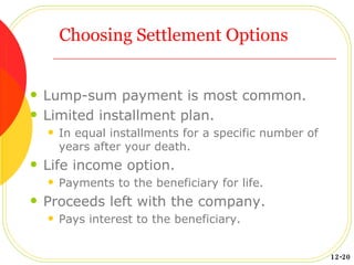 Choosing Settlement Options Lump-sum payment is most common. Limited installment plan. In equal installments for a specific number of years after your death. Life income option. Payments to the beneficiary for life. Proceeds left with the company. Pays interest to the beneficiary. 12-20 