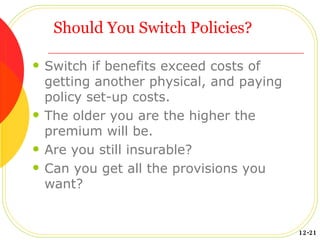 Should You Switch Policies? Switch if benefits exceed costs of getting another physical, and paying policy set-up costs. The older you are the higher the premium will be. Are you still insurable? Can you get all the provisions you want? 12-21 