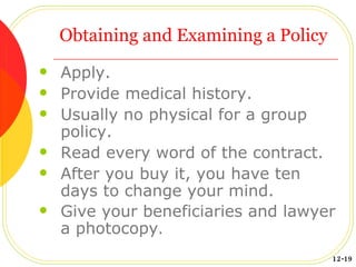 Obtaining and Examining a Policy Apply. Provide medical history. Usually no physical for a group policy. Read every word of the contract. After you buy it, you have ten days to change your mind. Give your beneficiaries and lawyer a photocopy . 12-19 