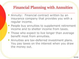 Financial Planning with Annuities Annuity:  Financial contract written by an insurance company that provides you with a regular income. People buy annuities to supplement retirement income and to shelter income from taxes. Those who expect to live longer than average benefit most from annuities. Annuities are tax-deferred investment plans.  You pay taxes on the interest when you draw the money out. 12-22 