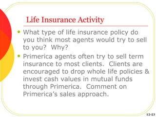 Life Insurance Activity What type of life insurance policy do you think most agents would try to sell to you?  Why? Primerica agents often try to sell term insurance to most clients.  Clients are encouraged to drop whole life policies & invest cash values in mutual funds through Primerica.  Comment on Primerica’s sales approach.  12-23 