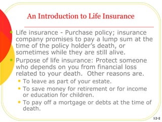 An Introduction to Life Insurance Life insurance - Purchase policy; insurance company promises to pay a lump sum at the time of the policy holder’s death, or sometimes while they are still alive. Purpose of life insurance: Protect someone who depends on you from financial loss related to your death.  Other reasons are. To leave as part of your estate. To save money for retirement or for income or education for children. To pay off a mortgage or debts at the time of death. 12-2 