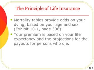 The Principle of Life Insurance Mortality tables provide odds on your dying, based on your age and sex (Exhibit 10-1, page 306). Your premium is based on your life expectancy and the projections for the payouts for persons who die. 12-3 