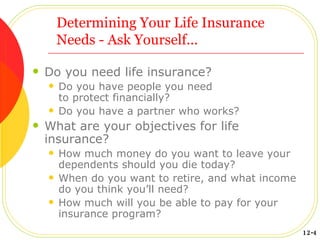 Determining Your Life Insurance Needs - Ask Yourself... Do you need life insurance? Do you have people you need  to protect financially? Do you have a partner who works? What are your objectives for life insurance? How much money do you want to leave your dependents should you die today? When do you want to retire, and what income do you think you’ll need? How much will you be able to pay for your insurance program? 12-4 