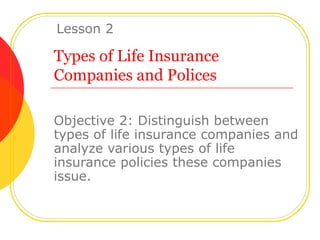 Types of Life Insurance Companies and Polices Objective 2: Distinguish between types of life insurance companies and analyze various types of life insurance policies these companies issue. Lesson 2 