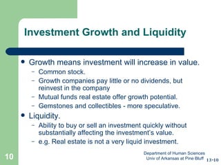 Investment Growth and Liquidity Growth means investment will increase in value. Common stock. Growth companies pay little or no dividends, but reinvest in the company  Mutual funds real estate offer growth potential. Gemstones and collectibles - more speculative. Liquidity. Ability to buy or sell an investment quickly without substantially affecting the investment’s value. e.g. Real estate is not a very liquid investment. 13-10 Department of Human Sciences  Univ of Arkansas at Pine Bluff 