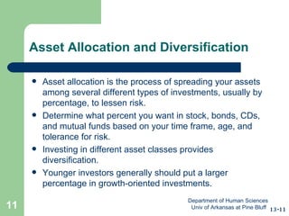 Asset Allocation and Diversification Asset allocation is the process of spreading your assets among several different types of investments, usually by percentage, to lessen risk. Determine what percent you want in stock, bonds, CDs, and mutual funds based on your time frame, age, and tolerance for risk. Investing in different asset classes provides diversification. Younger investors generally should put a larger percentage in growth-oriented investments. 13-11 Department of Human Sciences  Univ of Arkansas at Pine Bluff 