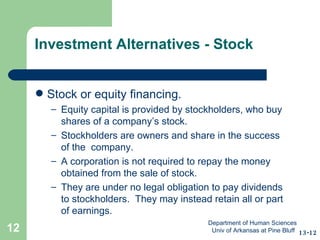 Investment Alternatives - Stock Stock or equity financing.  Equity capital is provided by stockholders, who buy shares of a company’s stock.  Stockholders are owners and share in the success of the  company. A corporation is not required to repay the money obtained from the sale of stock. They are under no legal obligation to pay dividends to stockholders.  They may instead retain all or part of earnings. 13-12 Department of Human Sciences  Univ of Arkansas at Pine Bluff 
