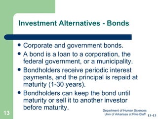 Investment Alternatives - Bonds Corporate and government bonds.  A bond is a loan to a corporation, the federal government, or a municipality. Bondholders receive periodic interest payments, and the principal is repaid at maturity (1-30 years). Bondholders can keep the bond until maturity or sell it to another investor before maturity. 13-13 Department of Human Sciences  Univ of Arkansas at Pine Bluff 