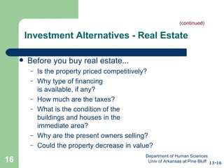 Investment Alternatives - Real Estate Before you buy real estate... Is the property priced competitively? Why type of financing  is available, if any? How much are the taxes? What is the condition of the  buildings and houses in the  immediate area? Why are the present owners selling? Could the property decrease in value? 13-16 (continued) Department of Human Sciences  Univ of Arkansas at Pine Bluff 