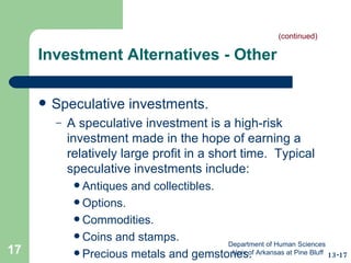 Investment Alternatives - Other Speculative investments. A speculative investment is a high-risk investment made in the hope of earning a relatively large profit in a short time.  Typical speculative investments include: Antiques and collectibles.  Options. Commodities. Coins and stamps.  Precious metals and gemstones. (continued) 13-17 Department of Human Sciences  Univ of Arkansas at Pine Bluff 