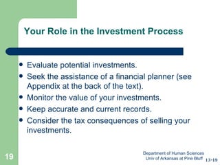 Your Role in the Investment Process Evaluate potential investments. Seek the assistance of a financial planner (see  Appendix at the back of the text). Monitor the value of your investments. Keep accurate and current records. Consider the tax consequences of selling your investments.  13-19 Department of Human Sciences  Univ of Arkansas at Pine Bluff 