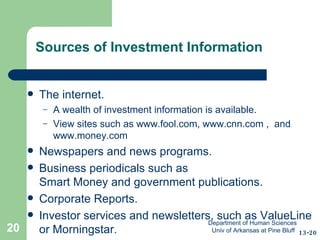 Sources of Investment Information The internet.  A wealth of investment information is available. View sites such as  www.fool.com ,  www.cnn.com  ,  and  www.money.com   Newspapers and news programs. Business periodicals such as  Smart Money and government publications. Corporate Reports. Investor services and newsletters, such as ValueLine or Morningstar. 13-20 Department of Human Sciences  Univ of Arkansas at Pine Bluff 