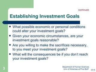 Establishing Investment Goals What possible economic or personal conditions could alter your investment goals? Given your economic circumstances, are your investment goals reasonable? Are you willing to make the sacrifices necessary, to you meet your investment goals? What will the consequences be if you don’t reach your investment goals? 13-3 (continued) Department of Human Sciences  Univ of Arkansas at Pine Bluff 