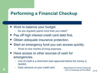 Performing a Financial Checkup Work to balance your budget. Do you regularly spend more than you make? Pay off high interest credit card debt first. Obtain adequate insurance protection. Start an emergency fund you can access quickly. Three to nine months of living expenses . Have access to other sources of cash for emergencies. Line of credit is a short-term loan approved before the money is needed. Cash advance on your credit card. 13-4 Department of Human Sciences  Univ of Arkansas at Pine Bluff 