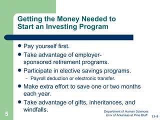 Getting the Money Needed to  Start an Investing Program Pay yourself first. Take advantage of employer- sponsored retirement programs. Participate in elective savings programs. Payroll deduction or electronic transfer. Make extra effort to save one or two months each year. Take advantage of gifts, inheritances, and windfalls. 13-5 Department of Human Sciences  Univ of Arkansas at Pine Bluff 