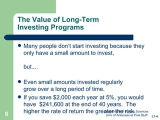 The Value of Long-Term  Investing Programs Many people don’t start investing because they only have a small amount to invest, but.... Even small amounts invested regularly  grow over a long period of time. If you save $2,000 each year at 5%, you would have  $241,600 at the end of 40 years.  The higher the rate of return the greater the risk. 13-6 Department of Human Sciences  Univ of Arkansas at Pine Bluff 