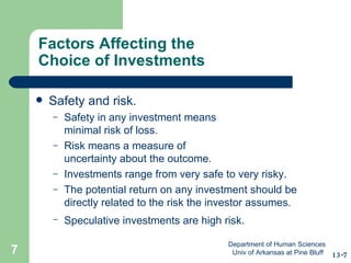 Factors Affecting the  Choice of Investments Safety and risk. Safety in any investment means  minimal risk of loss. Risk means a measure of  uncertainty about the outcome. Investments range from very safe to very risky. The potential return on any investment should be directly related to the risk the investor assumes.  Speculative investments are high risk.   13-7 Department of Human Sciences  Univ of Arkansas at Pine Bluff 