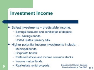 Investment Income Safest investments – predictable income. Savings accounts and certificates of deposit. U.S. savings bonds. United States treasury bills. Higher potential income investments include… Municipal bonds. Corporate bonds. Preferred stocks and income common stocks. Income mutual funds. Real estate rental property. 13-9 Department of Human Sciences  Univ of Arkansas at Pine Bluff 
