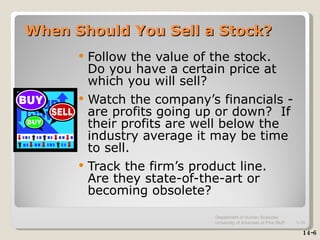 When Should You Sell a Stock? Follow the value of the stock.  Do you have a certain price at which you will sell? Watch the company’s financials - are profits going up or down?  If their profits are well below the industry average it may be time to sell. Track the firm’s product line.  Are they state-of-the-art or becoming obsolete? 14-6 Department of Human Sciences  University of Arkansas at Pine Bluff 1- 