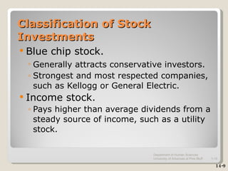 Classification of Stock Investments Blue chip stock. Generally attracts conservative investors.   Strongest and most respected companies, such as Kellogg or General Electric. Income stock. Pays higher than average dividends from a steady source of income, such as a utility stock. 14-9 Department of Human Sciences  University of Arkansas at Pine Bluff 1- 