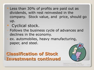 Classification of Stock Investments continued Less than 30% of profits are paid out as dividends, with rest reinvested in the company.  Stock value, and  price, should go up. Cyclical stock. Follows the business cycle of advances and declines in the economy. ex. automobiles, heavy manufacturing, paper, and steel. Department of Human Sciences  University of Arkansas at Pine Bluff 1- 
