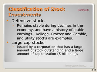 Classification of Stock Investments Defensive stock. Remains stable during declines in the economy, and have a history of stable earnings.  Kellogg, Procter and Gamble, and utility stocks are examples. Large cap stocks Issued by a corporation that has a large amount of stock outstanding and a large amount of capitalization (5 billion +). (continued) 14-11 Department of Human Sciences  University of Arkansas at Pine Bluff 1- 
