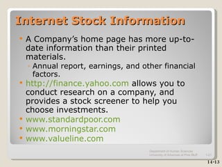 Internet Stock Information A Company’s home page has more up-to-date information than their printed materials. Annual report, earnings, and other financial factors. http://finance.yahoo.com  allows you to conduct research on a company, and provides a stock screener to help you choose investments. www.standardpoor.com www.morningstar.com www.valueline.com 14-13 Department of Human Sciences  University of Arkansas at Pine Bluff 1- 