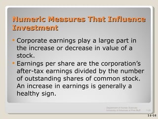 Numeric Measures That Influence Investment Corporate earnings play a large part in the increase or decrease in value of a stock. Earnings per share are the corporation’s after-tax earnings divided by the number of outstanding shares of common stock.  An increase in earnings is generally a healthy sign. 14-16 Department of Human Sciences  University of Arkansas at Pine Bluff 1- 