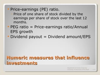 Numeric measures that influence investments Price-earnings (PE) ratio. Price of one share of stock divided by the earnings per share of stock over the last 12 months. PEG ratio = Price-earnings ratio/Annual EPS growth Dividend payout = Dividend amount/EPS Department of Human Sciences  University of Arkansas at Pine Bluff 1- 