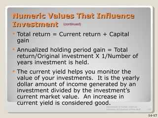 Numeric Values That Influence Investment Total return = Current return + Capital gain Annualized holding period gain = Total return/Original investment X 1/Number of years investment is held. The current yield helps you monitor the value of your investments.  It is the yearly dollar amount of income generated by an investment divided by the investment’s current market value.  An increase in current yield is considered good. 14-17 (continued) Department of Human Sciences  University of Arkansas at Pine Bluff 1- 