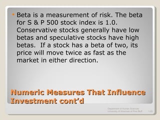 Numeric Measures That Influence Investment cont’d Beta is a measurement of risk. The beta for S & P 500 stock index is 1.0.  Conservative stocks generally have low betas and speculative stocks have high betas.  If a stock has a beta of two, its price will move twice as fast as the market in either direction. Department of Human Sciences  University of Arkansas at Pine Bluff 1- 