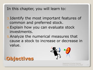 Objectives In this chapter, you will learn to: Identify the most important features of common and preferred stock. Explain how you can evaluate stock investments. Analyze the numerical measures that cause a stock to increase or decrease in value. Department of Human Sciences  University of Arkansas at Pine Bluff 1- 