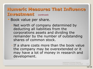 Numeric Measures That Influence Investment Book value per share. Net worth of company determined by deducting all liabilities from the corporations assets and dividing the remainder by the number of outstanding shares of common stock. If a share costs more than the book value the company may be overextended or it may have a lot of money in research and development. 14-19 (continued) Department of Human Sciences  University of Arkansas at Pine Bluff 1- 