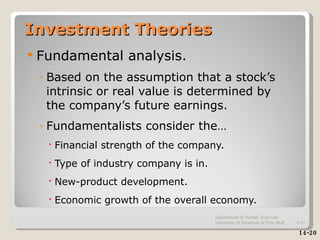 Investment Theories Fundamental analysis.  Based on the assumption that a stock’s intrinsic or real value is determined by the company’s future earnings. Fundamentalists consider the… Financial strength of the company. Type of industry company is in. New-product development. Economic growth of the overall economy. 14-20 Department of Human Sciences  University of Arkansas at Pine Bluff 1- 